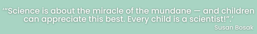 “Science is about the miracle of the mundane — and children can appreciate this best. Every child is a scientist!” -Susan Bosak
